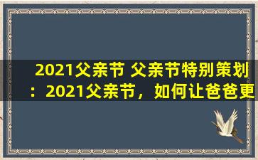 2021父亲节 父亲节特别策划：2021父亲节，如何让爸爸更开心？